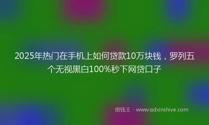 2025年热门在手机上如何贷款10万块钱，罗列五个无视黑白100%秒下网贷口子