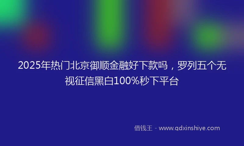 2025年热门北京御顺金融好下款吗，罗列五个无视征信黑白100%秒下平台