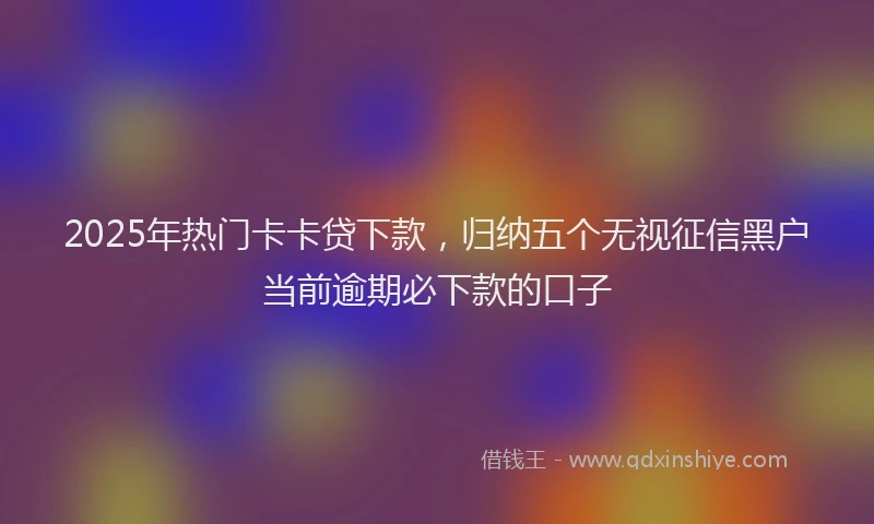 2025年热门卡卡贷下款，归纳五个无视征信黑户当前逾期必下款的口子
