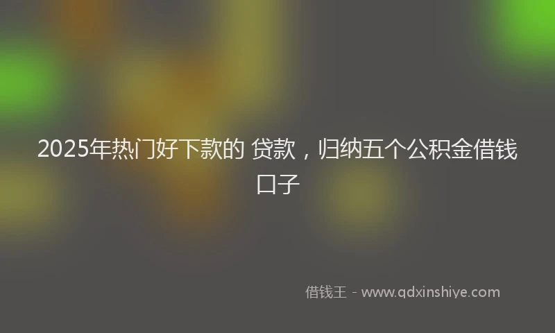 2025年热门好下款的 贷款，归纳五个公积金借钱口子