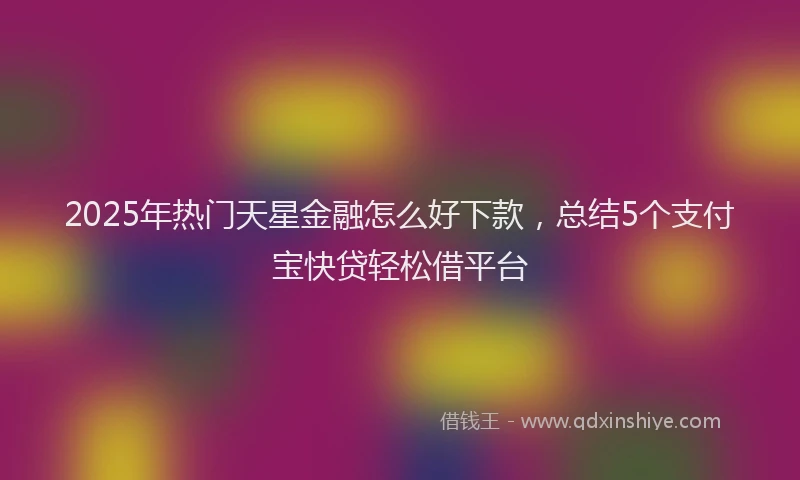 2025年热门天星金融怎么好下款，总结5个支付宝快贷轻松借平台