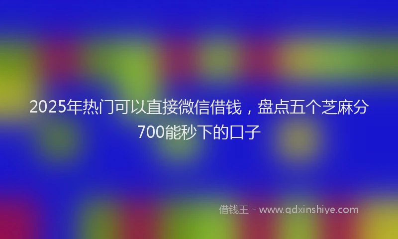 2025年热门可以直接微信借钱，盘点五个芝麻分700能秒下的口子