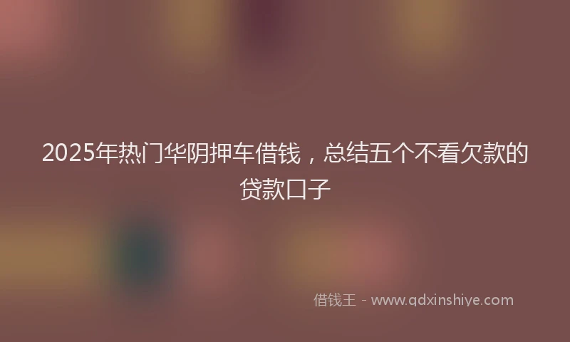 2025年热门华阴押车借钱，总结五个不看欠款的贷款口子