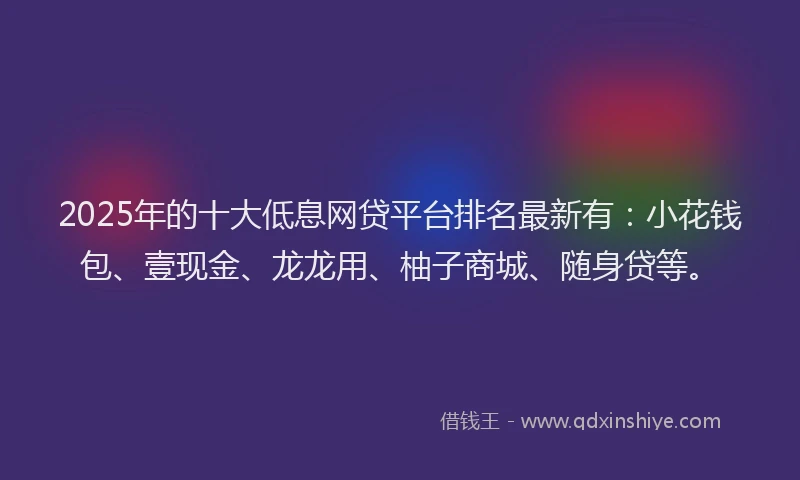 2025年的十大低息网贷平台排名最新有：小花钱包、壹现金、龙龙用、柚子商城、随身贷等。