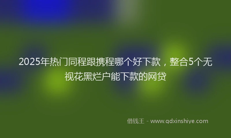2025年热门同程跟携程哪个好下款，整合5个无视花黑烂户能下款的网贷