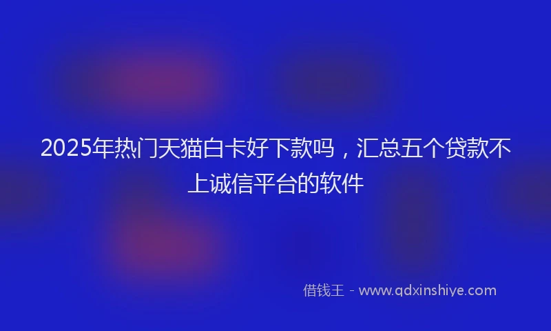 2025年热门天猫白卡好下款吗，汇总五个贷款不上诚信平台的软件