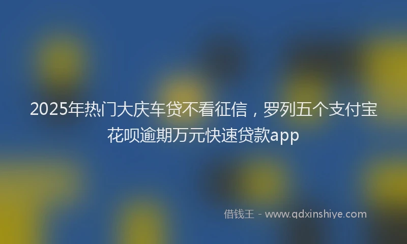 2025年热门大庆车贷不看征信，罗列五个支付宝花呗逾期万元快速贷款app