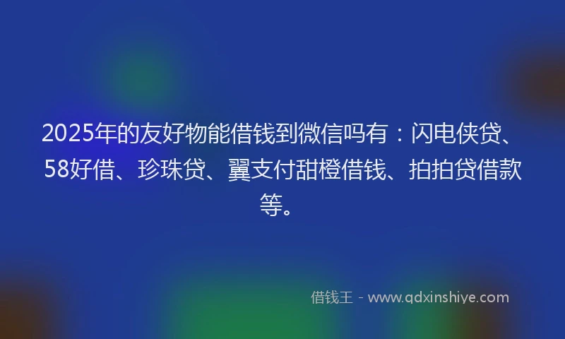 2025年的友好物能借钱到微信吗有：闪电侠贷、58好借、珍珠贷、翼支付甜橙借钱、拍拍贷借款等。