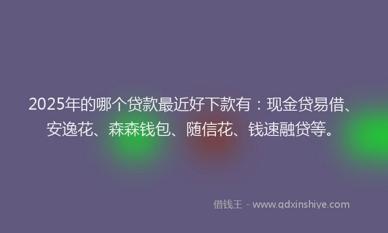 2025年的哪个贷款最近好下款有：现金贷易借、安逸花、森森钱包、随信花、钱速融贷等。