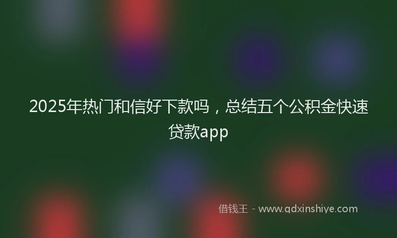 2025年热门和信好下款吗，总结五个公积金快速贷款app