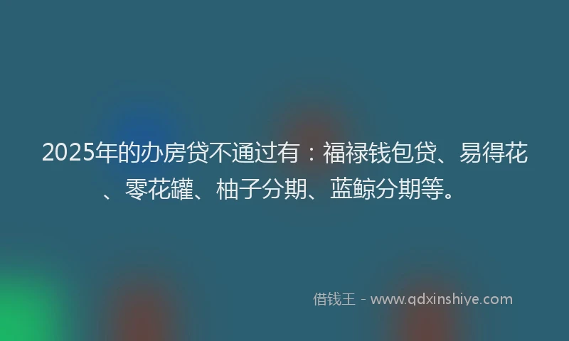 2025年的办房贷不通过有：福禄钱包贷、易得花、零花罐、柚子分期、蓝鲸分期等。