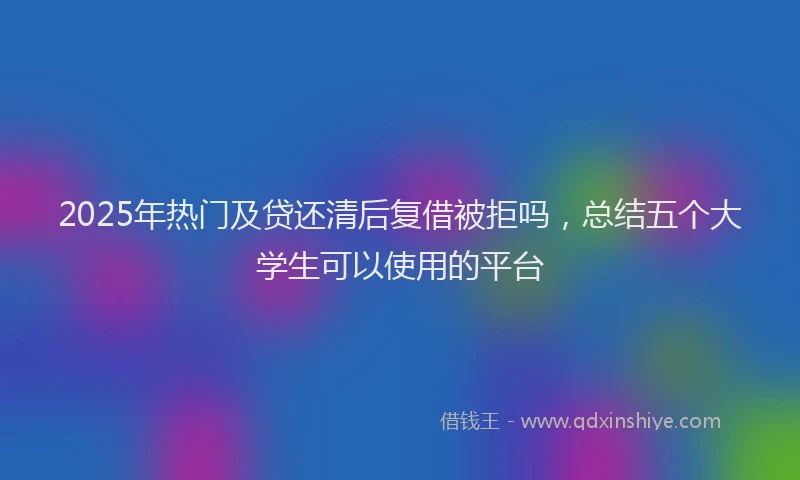 2025年热门及贷还清后复借被拒吗，总结五个大学生可以使用的平台