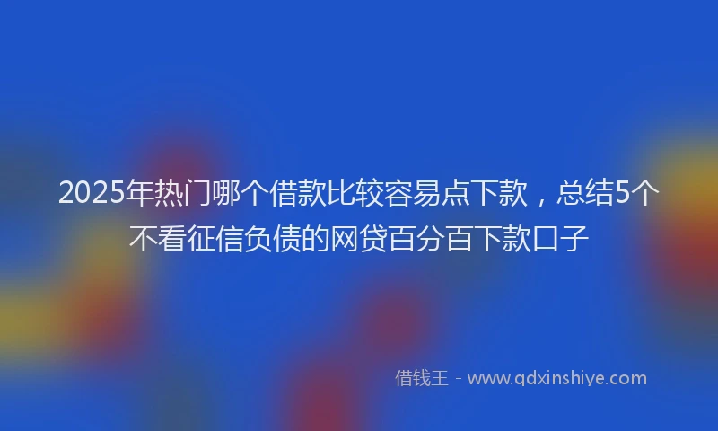 2025年热门哪个借款比较容易点下款，总结5个不看征信负债的网贷百分百下款口子