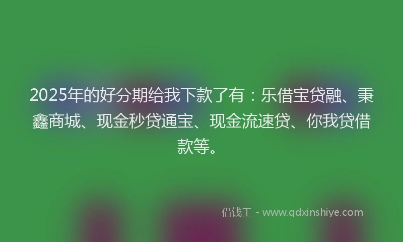 2025年的好分期给我下款了有：乐借宝贷融、秉鑫商城、现金秒贷通宝、现金流速贷、你我贷借款等。