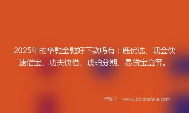 2025年的华融金融好下款吗有：鹿优选、现金侠速借宝、功夫快借、琥珀分期、易贷宝盒等。