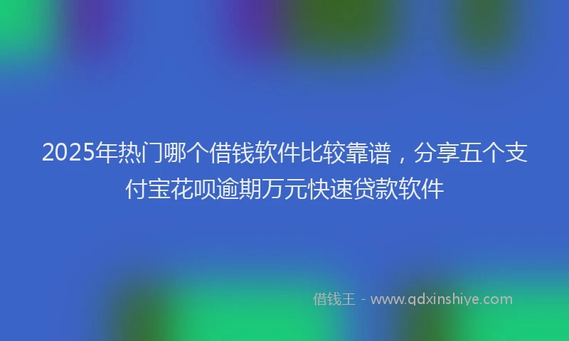 2025年热门哪个借钱软件比较靠谱，分享五个支付宝花呗逾期万元快速贷款软件