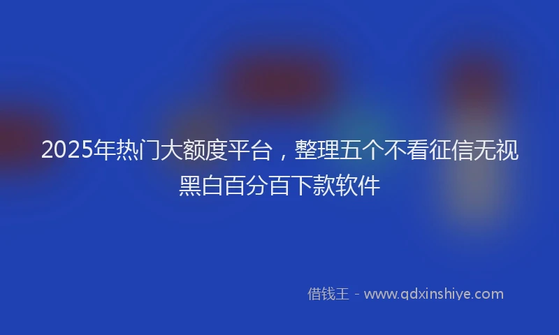 2025年热门大额度平台，整理五个不看征信无视黑白百分百下款软件