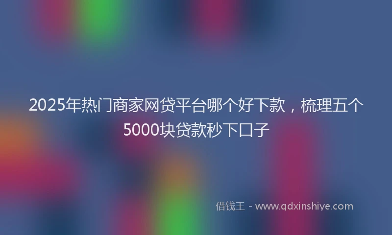 2025年热门商家网贷平台哪个好下款，梳理五个5000块贷款秒下口子