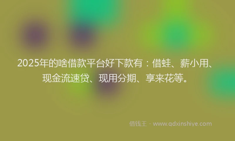 2025年的啥借款平台好下款有：借蛙、薪小用、现金流速贷、现用分期、享来花等。
