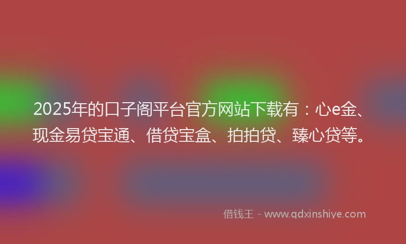 2025年的口子阁平台官方网站下载有：心e金、现金易贷宝通、借贷宝盒、拍拍贷、臻心贷等。