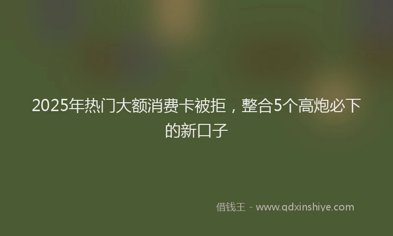 2025年热门大额消费卡被拒，整合5个高炮必下的新口子