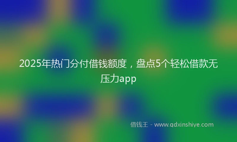 2025年热门分付借钱额度，盘点5个轻松借款无压力app