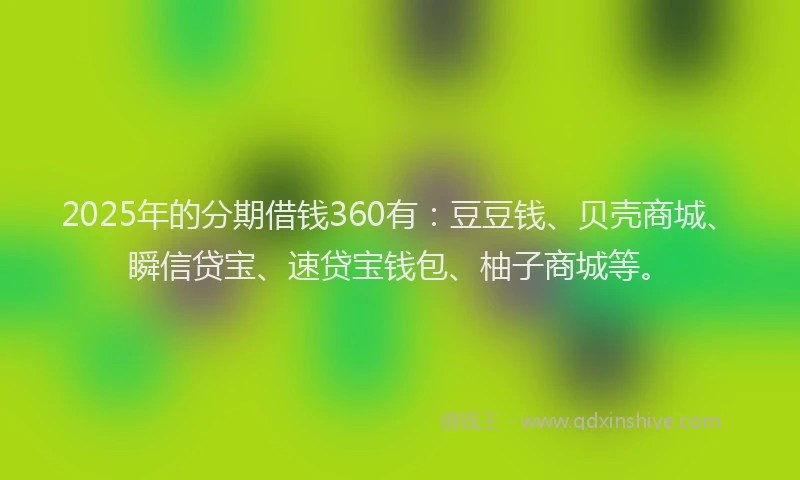 2025年的分期借钱360有：豆豆钱、贝壳商城、瞬信贷宝、速贷宝钱包、柚子商城等。