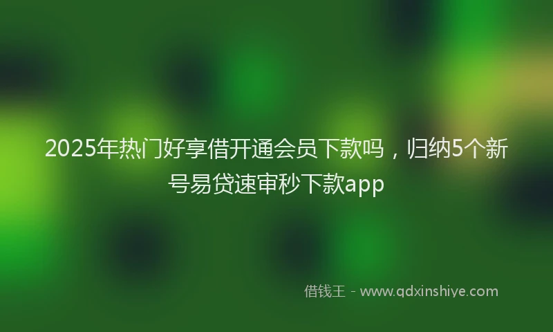 2025年热门好享借开通会员下款吗，归纳5个新号易贷速审秒下款app
