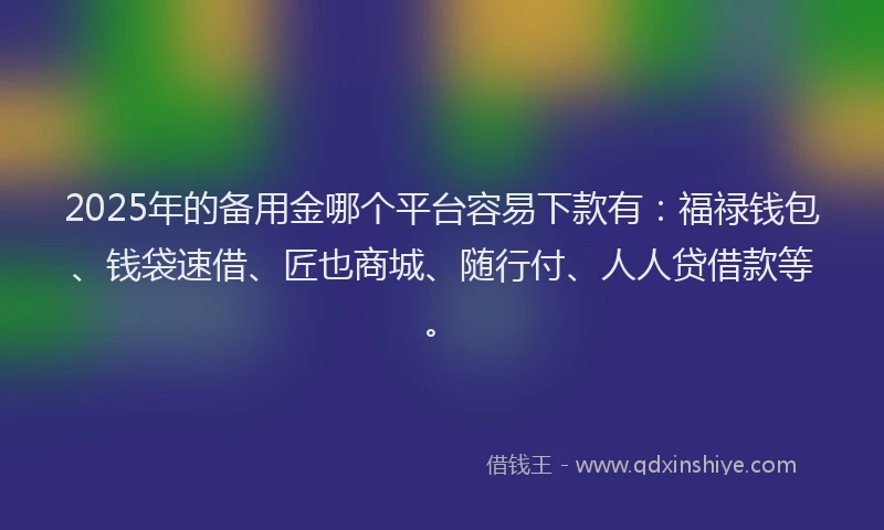 2025年的备用金哪个平台容易下款有：福禄钱包、钱袋速借、匠也商城、随行付、人人贷借款等。