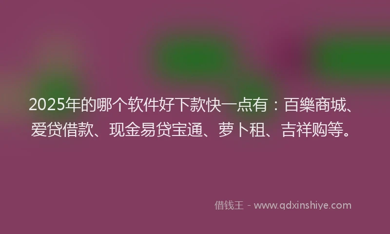 2025年的哪个软件好下款快一点有：百樂商城、爱贷借款、现金易贷宝通、萝卜租、吉祥购等。
