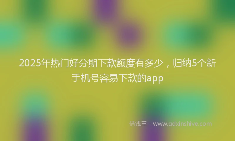 2025年热门好分期下款额度有多少，归纳5个新手机号容易下款的app
