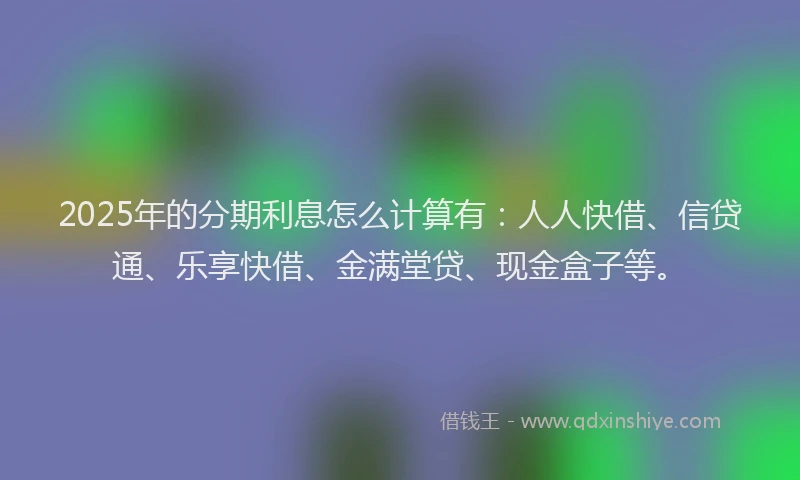 2025年的分期利息怎么计算有：人人快借、信贷通、乐享快借、金满堂贷、现金盒子等。
