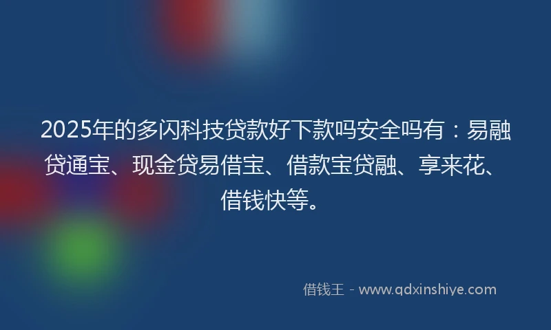 2025年的多闪科技贷款好下款吗安全吗有：易融贷通宝、现金贷易借宝、借款宝贷融、享来花、借钱快等。