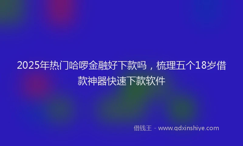 2025年热门哈啰金融好下款吗，梳理五个18岁借款神器快速下款软件