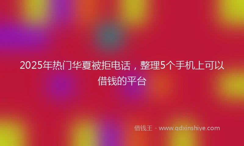 2025年热门华夏被拒电话，整理5个手机上可以借钱的平台