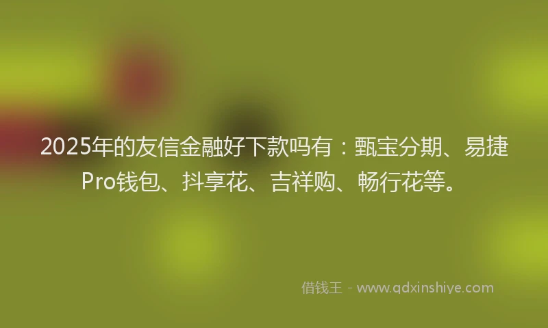 2025年的友信金融好下款吗有：甄宝分期、易捷Pro钱包、抖享花、吉祥购、畅行花等。