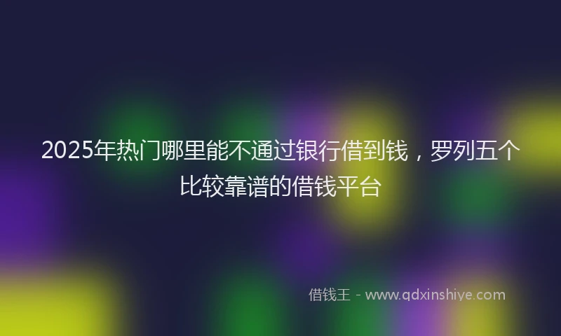 2025年热门哪里能不通过银行借到钱，罗列五个比较靠谱的借钱平台