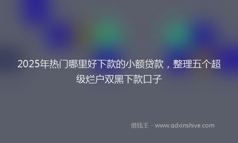 2025年热门哪里好下款的小额贷款，整理五个超级烂户双黑下款口子