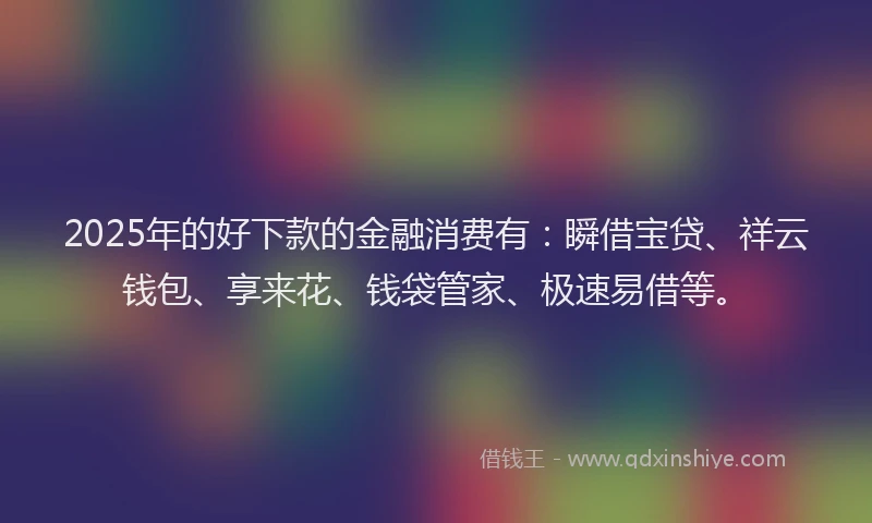 2025年的好下款的金融消费有：瞬借宝贷、祥云钱包、享来花、钱袋管家、极速易借等。