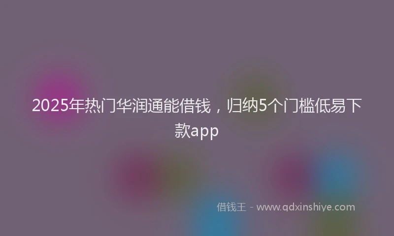 2025年热门华润通能借钱，归纳5个门槛低易下款app