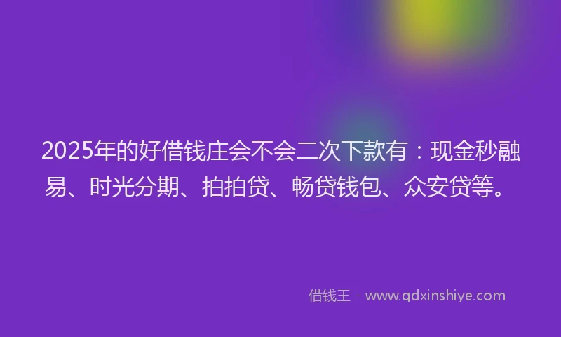 2025年的好借钱庄会不会二次下款有：现金秒融易、时光分期、拍拍贷、畅贷钱包、众安贷等。