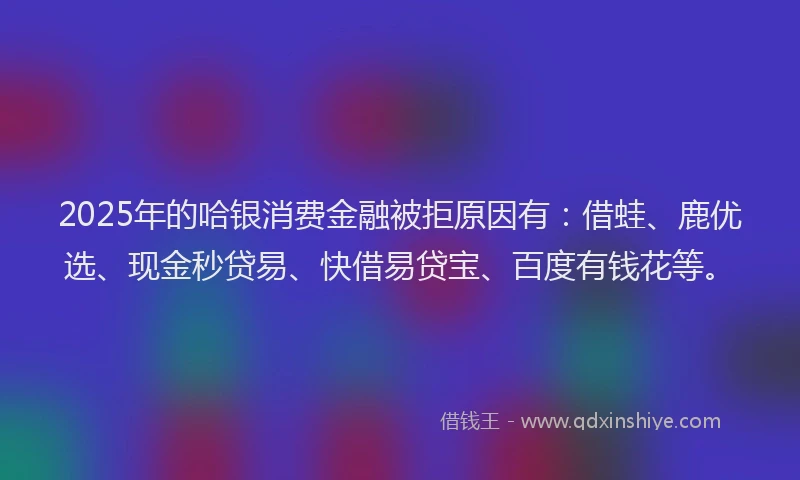 2025年的哈银消费金融被拒原因有：借蛙、鹿优选、现金秒贷易、快借易贷宝、百度有钱花等。