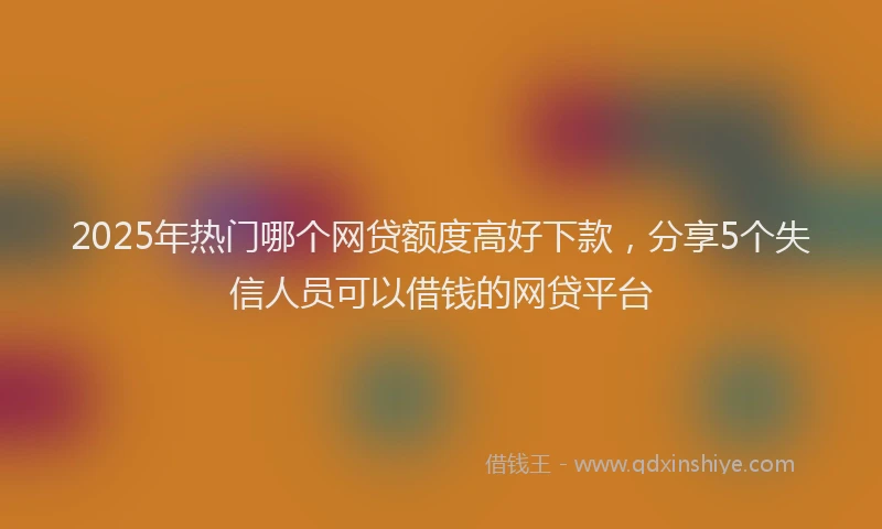 2025年热门哪个网贷额度高好下款，分享5个失信人员可以借钱的网贷平台
