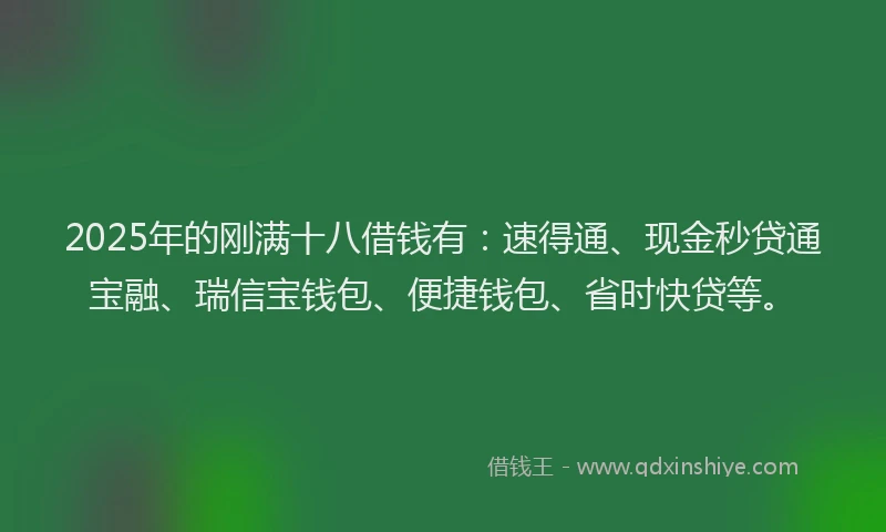2025年的刚满十八借钱有：速得通、现金秒贷通宝融、瑞信宝钱包、便捷钱包、省时快贷等。