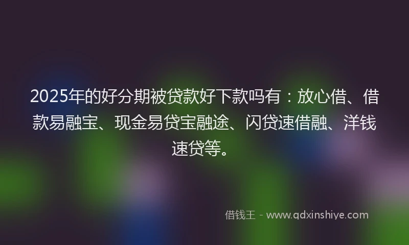 2025年的好分期被贷款好下款吗有：放心借、借款易融宝、现金易贷宝融途、闪贷速借融、洋钱速贷等。