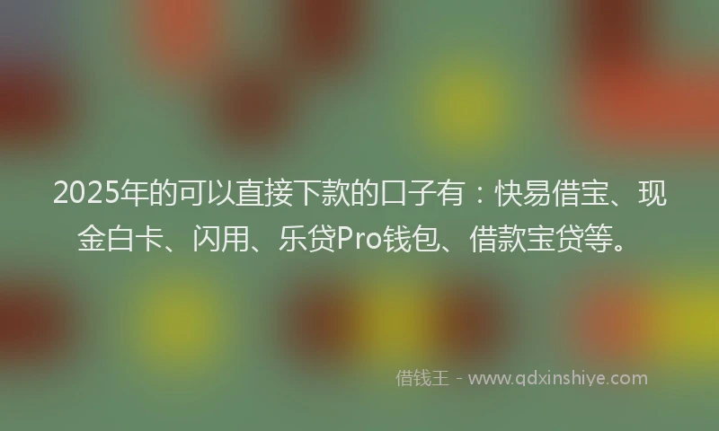 2025年的可以直接下款的口子有：快易借宝、现金白卡、闪用、乐贷Pro钱包、借款宝贷等。