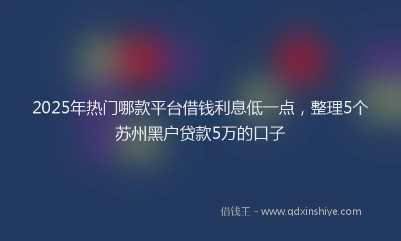 2025年热门哪款平台借钱利息低一点，整理5个苏州黑户贷款5万的口子