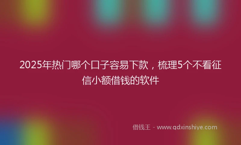 2025年热门哪个口子容易下款，梳理5个不看征信小额借钱的软件