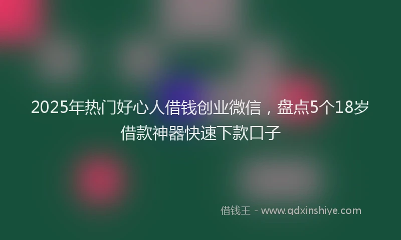 2025年热门好心人借钱创业微信，盘点5个18岁借款神器快速下款口子