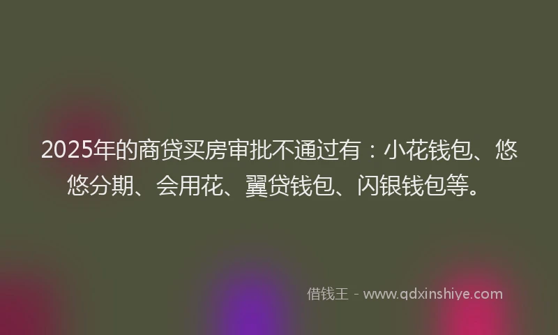 2025年的商贷买房审批不通过有：小花钱包、悠悠分期、会用花、翼贷钱包、闪银钱包等。